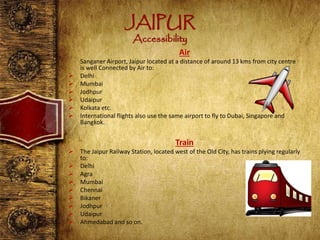 JAIPUR
Accessibility
Air
Sanganer Airport, Jaipur located at a distance of around 13 kms from city centre
is well Connected by Air to:
 Delhi
 Mumbai
 Jodhpur
 Udaipur
 Kolkata etc.
 International flights also use the same airport to fly to Dubai, Singapore and
Bangkok.
Train
 The Jaipur Railway Station, located west of the Old City, has trains plying regularly
to:
 Delhi
 Agra
 Mumbai
 Chennai
 Bikaner
 Jodhpur
 Udaipur
 Ahmedabad and so on.
 