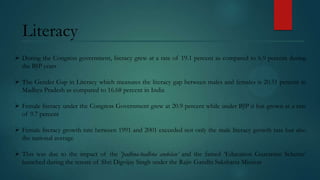 Literacy
 During the Congress government, literacy grew at a rate of 19.1 percent as compared to 6.9 percent during
the BJP years
 The Gender Gap in Literacy which measures the literacy gap between males and females is 20.51 percent in
Madhya Pradesh as compared to 16.68 percent in India
 Female literacy under the Congress Government grew at 20.9 percent while under BJP it has grown at a rate
of 9.7 percent
 Female literacy growth rate between 1991 and 2001 exceeded not only the male literacy growth rate but also
the national average

 This was due to the impact of the 'padhna-badhna andolan’ and the famed ‘Education Guarantee Scheme’
launched during the tenure of Shri Digvijay Singh under the Rajiv Gandhi Saksharta Mission

 