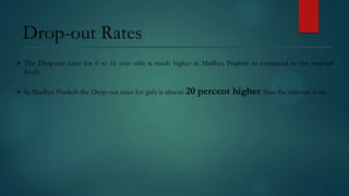 Drop-out Rates
 The Drop-out rates for 6 to 16 year olds is much higher in Madhya Pradesh as compared to the national
levels.
 In Madhya Pradesh the Drop-out rates for girls is almost 20

percent higher than the national level.

 