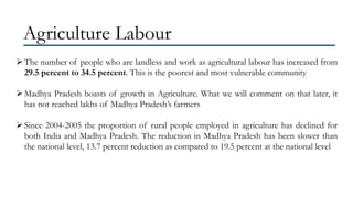 Agriculture Labour
 The number of people who are landless and work as agricultural labour has increased from
29.5 percent to 34.5 percent. This is the poorest and most vulnerable community
 Madhya Pradesh boasts of growth in Agriculture. What we will comment on that later, it
has not reached lakhs of Madhya Pradesh’s farmers

 Since 2004-2005 the proportion of rural people employed in agriculture has declined for
both India and Madhya Pradesh. The reduction in Madhya Pradesh has been slower than
the national level, 13.7 percent reduction as compared to 19.5 percent at the national level

 