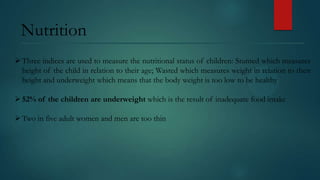 Nutrition
 Three indices are used to measure the nutritional status of children: Stunted which measures
height of the child in relation to their age; Wasted which measures weight in relation to their
height and underweight which means that the body weight is too low to be healthy
 52% of the children are underweight which is the result of inadequate food intake

 Two in five adult women and men are too thin

 