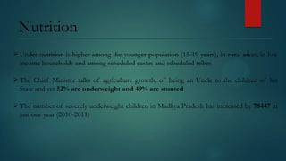 Nutrition
 Under-nutrition is higher among the younger population (15-19 years), in rural areas, in low
income households and among scheduled castes and scheduled tribes
 The Chief Minister talks of agriculture growth, of being an Uncle to the children of his
State and yet 52% are underweight and 49% are stunted

 The number of severely underweight children in Madhya Pradesh has increased by 78447 in
just one year (2010-2011)

 