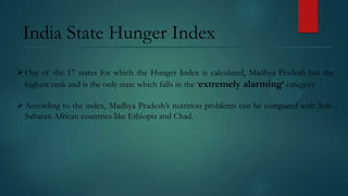 India State Hunger Index
 Out of the 17 states for which the Hunger Index is calculated, Madhya Pradesh has the
highest rank and is the only state which falls in the ‘extremely alarming’ category
 According to the index, Madhya Pradesh’s nutrition problems can be compared with SubSaharan African countries like Ethiopia and Chad.

 
