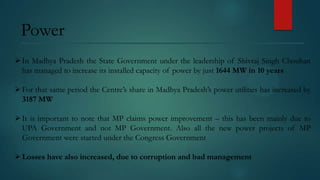 Power
 In Madhya Pradesh the State Government under the leadership of Shivraj Singh Chouhan
has managed to increase its installed capacity of power by just 1644 MW in 10 years
 For that same period the Centre’s share in Madhya Pradesh’s power utilities has increased by
3187 MW

 It is important to note that MP claims power improvement – this has been mainly due to
UPA Government and not MP Government. Also all the new power projects of MP
Government were started under the Congress Government
 Losses have also increased, due to corruption and bad management

 