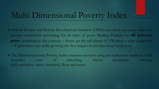 Multi Dimensional Poverty Index
 Oxford Poverty and Human Development Initiative (OPHI) has taken out a new index for
poverty assessment accounting for all types of poor. Madhya Pradesh has 68 percent
poor according to this estimate – where are the tall claims of CM about a state doing well
– if agriculture was really growing the first impact would have been on poverty
 The Multidimensional Poverty Index measures poverty using ten indicators: nutrition, child
mortality,
years
of
schooling,
school
attendance,
cooking
fuel, sanitation, water, electricity, floor and assets

 