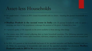 Asset-less Households
 See graph below – Census in 2011 counts households with no assets – meaning the poorest households in a
State

 Madhya Pradesh is the second worst in India with 33 percent households with no assets –
meaning, one third of the population is amongst the poorest of the poor. A shame for a State
 A person’s quality of life depends on the assets available to them among other things
 The census since 2001 started collecting data on basic household amenities. The following amenities were
considered under the census: radio/transistor, television, telephone, bicycle, scooter/motorcycle/moped and
car/jeep/van
 In 2001, 42.2 percent of the households had none of the specified amenities and Madhya Pradesh’s rank was
26. While the percentage of households with none of the specified amenities has decreased, Madhya
Pradesh’s rank in 2011 is 34 which is the worst in the country after Meghalaya

 