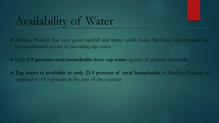 Availability of Water
 Madhya Pradesh has very good rainfall and many small rivers. Yet State Government has
had an abysmal record in providing tap water.
 Only 9.9 percent rural households have tap water against 31 percent nationally
 Tap water is available in only 23.4 percent of total households in Madhya Pradesh as
opposed to 43.5 percent in the rest of the country

 