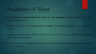 Availability of Water
 Only 24 percent households have water in own premises. Others have to travel long
distances just for water
 Madhya Pradesh is the fourth worst in India in providing drinking water within the
premises
 Amongst the major states, Madhya Pradesh has one of the lowest availabilities of drinking
water within the premises
 In rural areas the percentage of households with drinking water within the premises is even
lower at 13 percent

 