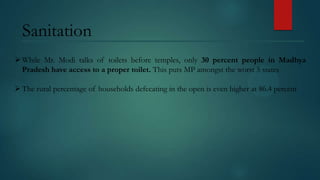 Sanitation
 While Mr. Modi talks of toilets before temples, only 30 percent people in Madhya
Pradesh have access to a proper toilet. This puts MP amongst the worst 5 states
 The rural percentage of households defecating in the open is even higher at 86.4 percent

 