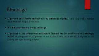 Drainage
 60 percent of Madhya Pradesh has no Drainage facility. For a state with a farmer
Chief Minister people live in filth
 Only 9.8 percent have closed drainage
 60 percent of the households in Madhya Pradesh are not connected to a drainage
facility as compared to 49 percent at the national level. It is the sixth highest in the
country amongst the major states

 