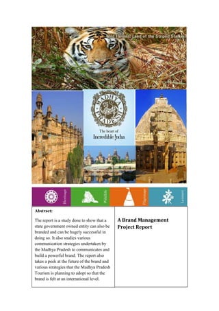 Abstract:

The report is a study done to show that a     A Brand Management
state government owned entity can also be     Project Report
branded and can be hugely successful in
doing so. It also studies various
communication strategies undertaken by
the Madhya Pradesh to communicates and
build a powerful brand. The report also
takes a peek at the future of the brand and
various strategies that the Madhya Pradesh
Tourism is planning to adopt so that the
brand is felt at an international level.
 