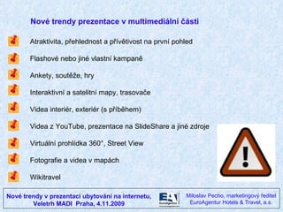 Nové trendy v prezentaci ubytování na internetu, Veletrh MADI  Praha, 4.11.2009 Miloslav Pecho, marketingový ředitel EuroAgentur Hotels & Travel, a.s. Atraktivita, přehlednost a přívětivost na první pohled Flashové nebo jiné vlastní kampaně Ankety, soutěže, hry Interaktivní a satelitní mapy, trasovače Videa interiér, exteriér (s příběhem)  Videa z YouTube, prezentace na SlideShare a jiné zdroje Virtuální prohlídka 360°, Street View Fotografie a videa v mapách Wikitravel Nové trendy prezentace v multimediální části 