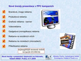 Nové trendy v prezentaci ubytování na internetu, Veletrh MADI  Praha, 4.11.2009 Miloslav Pecho, marketingový ředitel EuroAgentur Hotels & Travel, a.s. Nové trendy prezentace v PPC kampaních Brandová, image reklama Produktová reklama Grafická reklama - banner Videoreklama Gadgetová (miniaplikace) reklama Reklama na sociálních sítích Reklama na minisitech (micrositech) Příležitostná reklama 
