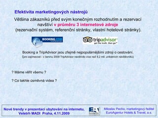 Nové trendy v prezentaci ubytování na internetu, Veletrh MADI  Praha, 4.11.2009 Miloslav Pecho, marketingový ředitel EuroAgentur Hotels & Travel, a.s. Efektivita marketingových nástrojů Většina zákazníků před svým konečným rozhodnutím a rezervací  navštíví  v průměru 3 internetové zdroje   (rezervační systém, referenční stránky, vlastní hotelové stránky). Booking a TripAdvisor jsou zřejmě nejpopulárnějšími zdroji o cestování.  ( pro zajímavost - v červnu 2009 TripAdvisor navštívilo více než 9,2 mil. unikátních návštěvníků)  ? Máme věřit všemu ?  ? Co takhle úsměvná videa ? 