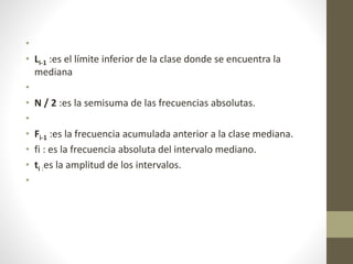 • 
• Li-1 :es el límite inferior de la clase donde se encuentra la 
mediana 
• 
• N / 2 :es la semisuma de las frecuencias absolutas. 
• 
• Fi-1 :es la frecuencia acumulada anterior a la clase mediana. 
• fi : es la frecuencia absoluta del intervalo mediano. 
• ti :es la amplitud de los intervalos. 
• 

