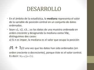 DESARROLLO 
• En el ámbito de la estadística, la mediana representa el valor 
de la variable de posición central en un conjunto de datos 
ordenados. 
• Sean x1, x2, x3….xn los datos de una muestra ordenada en 
orden creciente y designando la mediana como Me, 
distinguimos dos casos: 
a) Si n es impar, la mediana es el valor que ocupa la posición 
(n + 1)/2 una vez que los datos han sido ordenados (en 
orden creciente o decreciente), porque éste es el valor central. 
Es decir: M_e=x_{(n+1)/2}. 
 