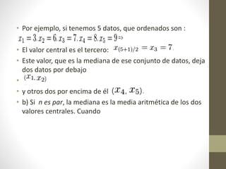 • Por ejemplo, si tenemos 5 datos, que ordenados son : 
• El valor central es el tercero: 
• Este valor, que es la mediana de ese conjunto de datos, deja 
dos datos por debajo 
• 
• y otros dos por encima de él 
• b) Si n es par, la mediana es la media aritmética de los dos 
valores centrales. Cuando 
 