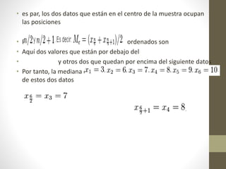 • es par, los dos datos que están en el centro de la muestra ocupan 
las posiciones 
• Por ejemplo, si tenemos 6 datos, que ordenados son 
• Aquí dos valores que están por debajo del 
• y otros dos que quedan por encima del siguiente datos 
• Por tanto, la mediana de este grupo de datos es la media aritmética 
de estos dos datos 
 
