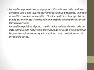 • La mediana para datos no agrupados Cuando una serie de datos 
contiene uno o dos valores muy grandes o muy pequeños, la media 
aritmética no es representativa. El valor central en tales problemas 
puede ser mejor descrito usando una medida de tendencia central 
llamada mediana. 
La mediana (Me) es el punto medio de los valores de una serie de 
datos después de haber sido ordenados de acuerdo a su magnitud. 
Hay tantos valores antes que la mediana como posteriores en el 
arreglo de datos. 
 
