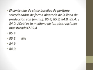 • El contenido de cinco botellas de perfume 
seleccionadas de forma aleatoria de la línea de 
producción son (en ml.): 85.4, 85.3, 84.9, 85.4, y 
84.0. ¿Cuál es la mediana de las observaciones 
muestreadas? 85.4 
• 85.4 
• 85.3 Me 
• 84.9 
• 84.0 
 