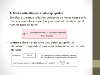 • 1- Media aritmética para datos agrupados 
• Se calcula sumando todos los productos de marca clase con la 
frecuencia absoluta respectiva y su resultado dividirlo por el 
número total de datos: 
• La marca clase de una tabla para datos agrupados en 
intervalos corresponde al promedio de los extremos de cada 
intervalo. 
 