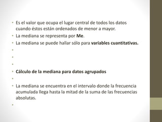• Es el valor que ocupa el lugar central de todos los datos 
cuando éstos están ordenados de menor a mayor. 
• La mediana se representa por Me. 
• La mediana se puede hallar sólo para variables cuantitativas. 
• 
• 
• 
• Cálculo de la mediana para datos agrupados 
• 
• La mediana se encuentra en el intervalo donde la frecuencia 
acumulada llega hasta la mitad de la suma de las frecuencias 
absolutas. 
• 
 