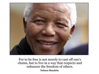 For to be free is not merely to cast off one's chains, but to live in a way that respects and enhances the freedom of others. Nelson Mandela   