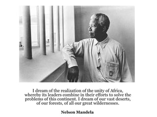 I dream of the realization of the unity of Africa, whereby its leaders combine in their efforts to solve the problems of this continent. I dream of our vast deserts, of our forests, of all our great wildernesses. Nelson Mandela   