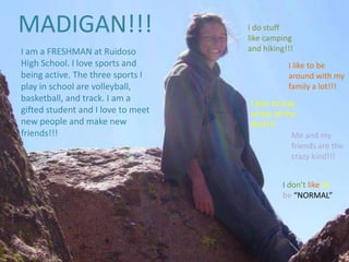 MADIGAN!!! I do stuff like camping and hiking!!! I am a FRESHMAN at Ruidoso High School. I love sports and being active. The three sports I play in school are volleyball, basketball, and track. I am a gifted student and I love to meet new people and make new friends!!! I like to be around with my family a lot!!! I love to stay active all the time!!! Me and my friends are the crazy kind!!! I don’t like to be “NORMAL” 