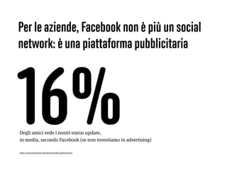 16%https://www.facebook.com/business/fmc/guides/reach
Degli amici vede i nostri status update,  
in media, secondo Facebook (se non investiamo in advertising)
Per le aziende, Facebook non è più un social
network: è una piattaforma pubblicitaria
 