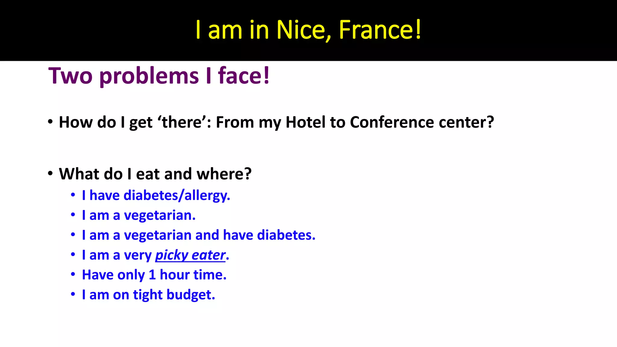 I am in Nice, France!
• How do I get ‘there’: From my Hotel to Conference center?
• What do I eat and where?
• I have diabetes/allergy.
• I am a vegetarian.
• I am a vegetarian and have diabetes.
• I am a very picky eater.
• Have only 1 hour time.
• I am on tight budget.
Two problems I face!
 