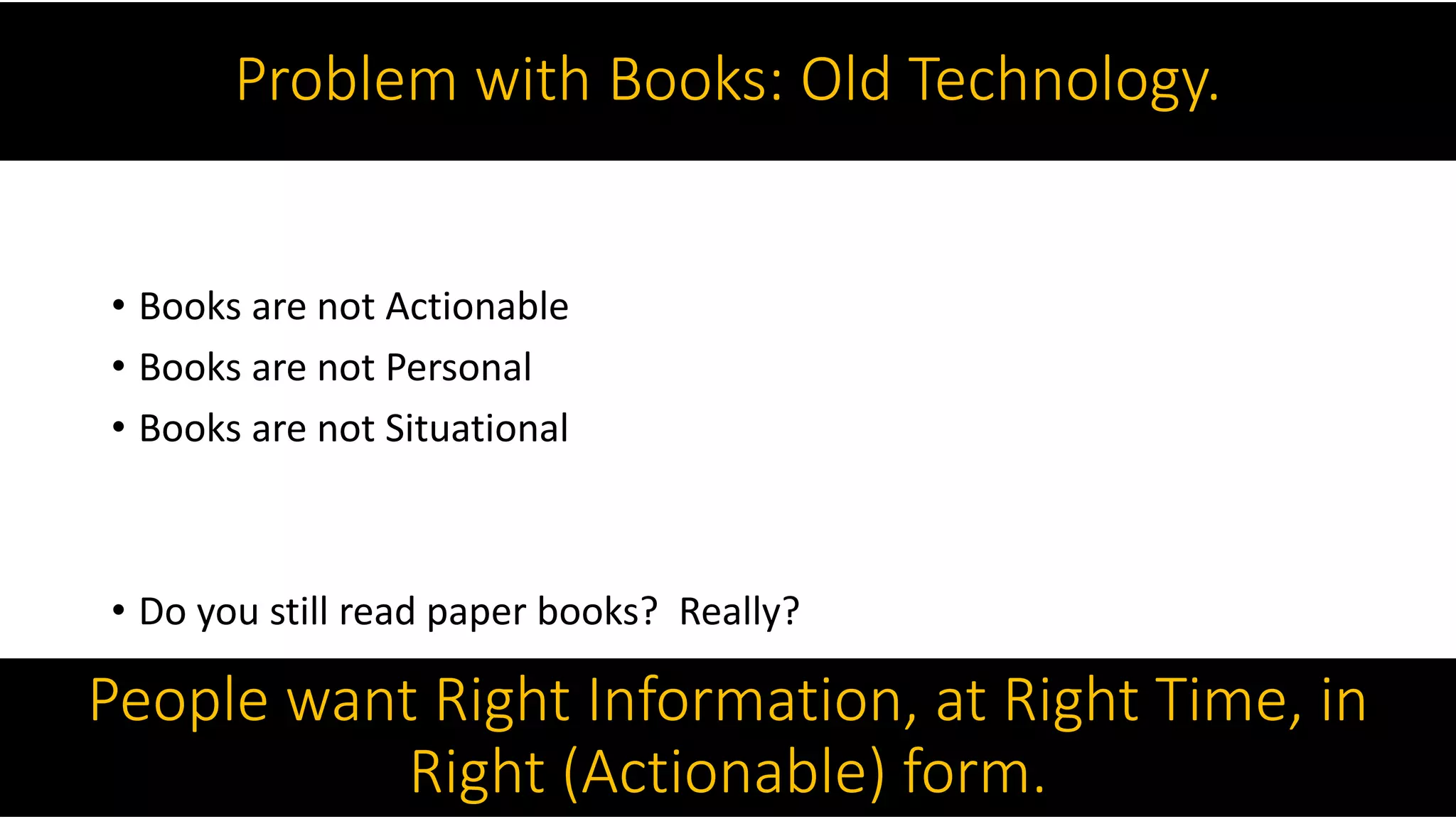 Problem with Books: Old Technology.
• Books are not Actionable
• Books are not Personal
• Books are not Situational
• Do you still read paper books? Really?
People want Right Information, at Right Time, in
Right (Actionable) form.
 