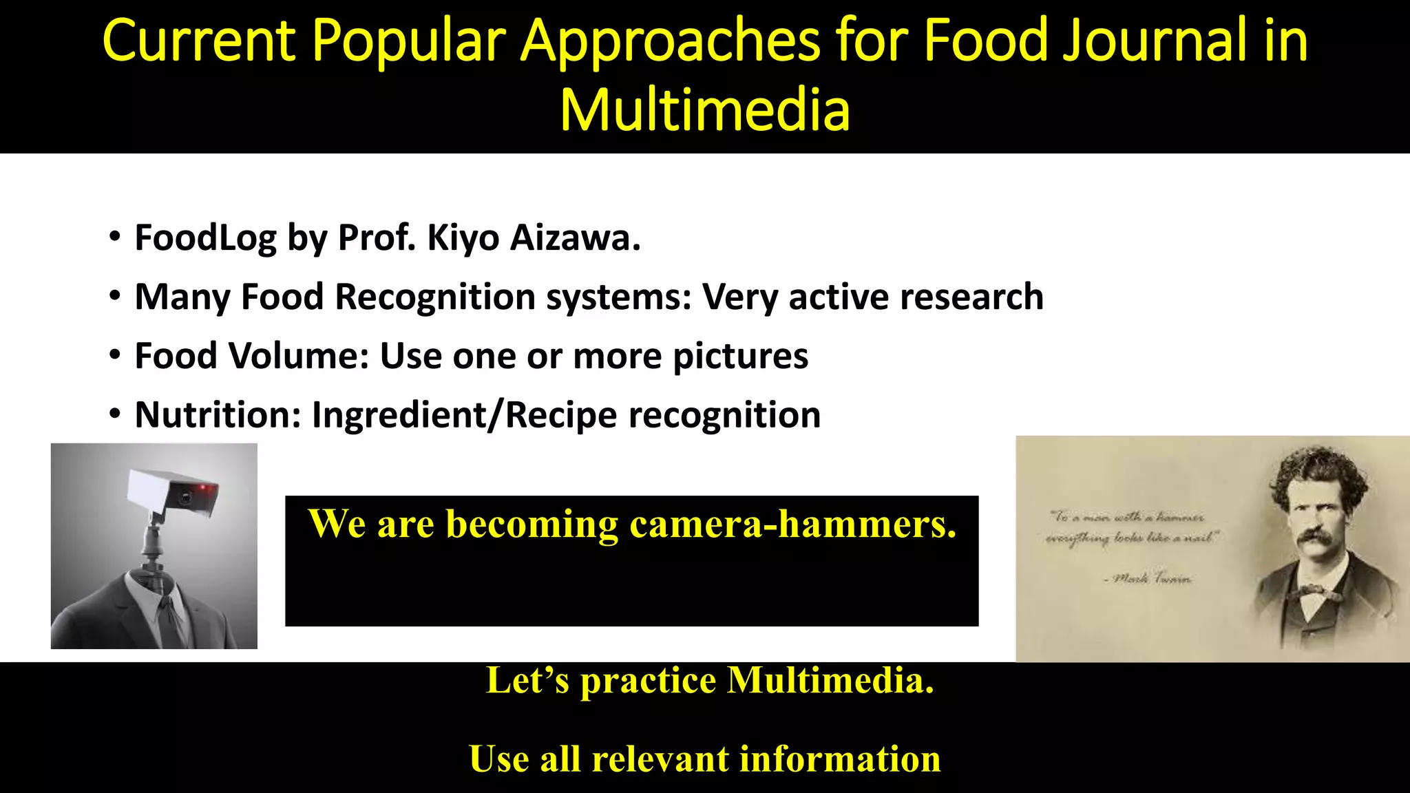 Current Popular Approaches for Food Journal in
Multimedia
• FoodLog by Prof. Kiyo Aizawa.
• Many Food Recognition systems: Very active research
• Food Volume: Use one or more pictures
• Nutrition: Ingredient/Recipe recognition
Let’s practice Multimedia.
Use all relevant information
We are becoming camera-hammers.
 