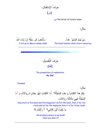 ‫ﹾﺒﺎل‬‫ﻘ‬ِ
‫ﺘ‬‫ﺴ‬ِ
‫ﻹ‬‫ﺍ‬ ‫ﹸ‬
‫ﻑ‬‫ﺭ‬
‫ﺤ‬
.
)
‫ﺱ‬
(
‫ﻤﺜﺎل‬
:

‫ﺴ‬
‫ﹰ‬
‫ﺍ‬‫ﹶﺩ‬‫ﻏ‬ 
‫ﺭ‬‫ﻴ‬ِ
‫ﺩ‬
‫ﻤ‬‫ﺍﻝ‬ 
‫ﻊ‬ِ
‫ﺠ‬‫ﺭ‬
‫ﻴ‬
.

‫ﺴ‬
ُ
‫ﷲ‬‫ﺍ‬ 
‫ﺀ‬‫ﺸﺎ‬ ‫ﻥ‬ِ
‫ﺇ‬ ‫ﹶ‬‫ﺔ‬‫ﱠ‬
‫ﻜ‬
‫ﻤ‬ ‫ِﻝﻰ‬
‫ﺇ‬ 
‫ﺏ‬
‫ﻫ‬‫ﹾ‬‫ﺫ‬َ‫ﺄ‬
.
ِ
‫ل‬‫ﻴ‬ِ
‫ﺼ‬‫ﹾ‬‫ﻔ‬‫ﱠ‬
‫ﺘ‬‫ﺍﻝ‬ ‫ﹸ‬
‫ﻑ‬‫ﺭ‬
‫ﺤ‬
.
)
‫ﺎ‬
‫ﻤ‬َ‫ﺃ‬
(
‫ﻤﺜﺎل‬
:
‫ﹸ؟‬
‫ﺔ‬‫ﱠ‬
‫ﻠ‬
‫ﺠ‬
‫ﻤ‬‫ﺍﻝ‬ ِ
‫ﻩ‬ِ
‫ﺫ‬‫ﻫ‬ 
‫ﻭ‬ 
‫ﺏ‬‫ِﺘﺎ‬
‫ﻜ‬‫ﺍﻝ‬ ‫ﻫﺫﺍ‬ ‫ﻡ‬‫ﹶ‬‫ﻜ‬ِ
‫ﺒ‬
‫ﺎ‬
‫ﻤ‬َ‫ﺃ‬

‫ﺏ‬‫ِﺘﺎ‬
‫ﻜ‬‫ﺍﻝ‬
‫ﹶ‬‫ﻓ‬

‫ﻭ‬ ٍ
‫ﺕ‬‫ِﻴﺎﻻ‬
‫ﺭ‬ ِ
‫ﺓ‬
‫ﺭ‬‫ﺸ‬
‫ﻌ‬ِ
‫ﺒ‬ 
‫ﻭ‬
‫ﻬ‬
‫ﺎ‬
‫ﻤ‬َ‫ﺃ‬
‫ﹸ‬
‫ﺔ‬‫ﱠ‬
‫ﻠ‬
‫ﺠ‬
‫ﻤ‬‫ﺍﻝ‬
‫ﹶ‬‫ﻓ‬
ٍ
‫ﺕ‬‫ِﻴﺎﻻ‬
‫ﺭ‬ ِ
‫ﺔ‬‫ﹶ‬‫ﺜ‬‫ﹶﻼ‬‫ﺜ‬ِ
‫ﺒ‬ 
‫ﻲ‬ِ
‫ﻬ‬
.
How much is this book and this magazine? As for the book, then it for ten
riyals and as for the magazine then it is for three riyals.

‫ﻤ‬‫ﹸ‬
‫ﺘ‬‫ﻴ‬َ‫ﺃ‬
‫ﺭ‬ َ‫ﺃ‬ ‫ِﺘﺎﺒﻲ؟‬
‫ﻜ‬ 
‫ﻥ‬‫ﻴ‬َ‫ﺃ‬ ‫ﹸ‬
‫ﺓ‬
‫ﻭ‬‫ﹾ‬‫ﺨ‬ِ
‫ﺇ‬ ‫ﻴﺎ‬
‫ﻭ‬
‫؟‬
‫ﻩ‬
The letter of future tense
‫ﺱ‬
The head teacher shall return tomorrow
I will go to Mecca inshaa Allah
The preposition of explanation
‘As for’
Example
Oh brothers where is my book?
Have you seen it?
 