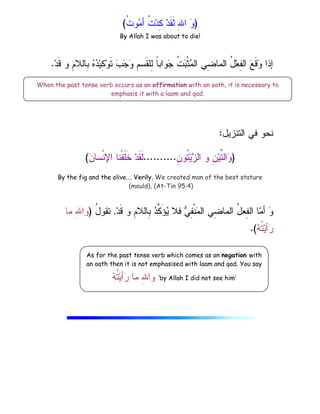)
ِ
‫ﷲ‬‫ﺍ‬ 
‫ﻭ‬
‫ﹸ‬
‫ﺕ‬‫ﻭ‬
‫ﻤ‬‫ﺃ‬ ‫ﹸ‬
‫ﺕ‬‫ﺩ‬ِ
‫ﻜ‬ ‫ﺩ‬‫ﹶ‬‫ﻘ‬‫ﹶ‬‫ﻝ‬
(
By Allah I was about to die!
‫ﺩ‬‫ﹶ‬‫ﻗ‬ ‫ﻭ‬ ِ
‫ﻡ‬‫ِﺎﻝﻼ‬
‫ﺒ‬ 
‫ﻩ‬
‫ﺩ‬‫ﻴ‬ِ
‫ﻜ‬‫ﻭ‬‫ﹶ‬‫ﺘ‬ 
‫ﺏ‬
‫ﺠ‬
‫ﻭ‬ ِ
‫ﻡ‬‫ﹶﺴ‬‫ﻘ‬‫ِﻠ‬
‫ﻝ‬ ‫ﹰ‬
‫ﺎ‬‫ﻭﺍﺒ‬
‫ﺠ‬ ‫ﹸ‬
‫ﺕ‬
‫ﺒ‬‫ﹾ‬‫ﺜ‬
‫ﻤ‬‫ﺍﻝ‬ ‫ِﻲ‬
‫ﻀ‬‫ﺍﻝﻤﺎ‬ ُ
‫ل‬‫ﻌ‬ِ
‫ﻔ‬‫ﺍﻝ‬ 
‫ﻊ‬‫ﹶ‬‫ﻗ‬
‫ﻭ‬ ‫ﺇﺫﺍ‬
.
‫ﺍﻝﺘﻨﺯﻴل‬ ‫ﻓﻲ‬ ‫ﻨﺤﻭ‬
:
)
ِ
‫ﻥ‬‫ﹸﻭ‬
‫ﺘ‬‫ﻴ‬
‫ﺯ‬‫ﺍﻝ‬ ‫ﻭ‬ ِ
‫ﻥ‬‫ﻴ‬‫ﱢ‬
‫ﺘ‬‫ﺍﻝ‬
‫ﻭ‬
..........

‫ﻥ‬‫ﹾﺴﺎ‬‫ﻨ‬‫ﺍﻹ‬ ‫ﹾﻨﺎ‬‫ﻘ‬‫ﹶ‬‫ﻠ‬‫ﹶ‬‫ﺨ‬ ‫ﺩ‬‫ﹶ‬‫ﻘ‬‫ﹶ‬‫ﻝ‬
(
By the fig and the olive…. Verily, We created man of the best stature
(mould), (At-Tin 95:4)
‫ﺩ‬‫ﹶ‬‫ﻗ‬ ‫ﻭ‬ ِ
‫ﻡ‬‫ِﺎﻝﻼ‬
‫ﺒ‬ 
‫ﺩ‬‫ﱠ‬
‫ﻜ‬َ‫ﺅ‬
‫ﻴ‬ ‫ﻓﻼ‬ 
‫ﻲ‬ِ
‫ﻔ‬‫ﹾ‬‫ﻨ‬
‫ﻤ‬‫ﺍﻝ‬ ‫ِﻲ‬
‫ﻀ‬‫ﺍﻝﻤﺎ‬ ُ
‫ل‬‫ِﻌ‬
‫ﻔ‬‫ﺍﻝ‬ ‫ﺎ‬
‫ﻤ‬‫ﺃ‬ 
‫ﻭ‬
.
ُ
‫ل‬‫ﺘﻘﻭ‬
)
‫ﻤﺎ‬ ِ
‫ﷲ‬‫ﻭﺍ‬

‫ﻪ‬‫ﹸ‬
‫ﺘ‬‫ﻴ‬‫ﺃ‬
‫ﺭ‬
.(
When the past tense verb occurs as an affirmation with an oath, it is necessary to
emphasis it with a laam and qad.
As for the past tense verb which comes as an negation with
an oath then it is not emphasised with laam and qad. You say

‫ﻪ‬‫ﹸ‬
‫ﺘ‬‫ﻴ‬‫ﺃ‬
‫ﺭ‬ ‫ﻤﺎ‬ ِ
‫ﷲ‬‫ﻭﺍ‬ ‘by Allah I did not see him’
 