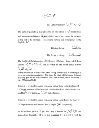 9
)
٣
(
‫ﹶ‬‫ﺜ‬‫ﺍﻟ‬ 
‫ﺱ‬‫ﺭ‬
‫ﺪ‬‫ﺍﻟ‬
‫ﹸ‬
‫ﺚ‬ِ‫ﻟ‬‫ﺎ‬
‫ﹾ‬‫ﻝ‬‫ﹶ‬‫ﺍ‬
-
‫ﻌ‬‫ﺗ‬ 
‫ﻑ‬‫ﺮ‬‫ﺣ‬

‫ﻒ‬‫ﻳ‬ِ‫ﺮ‬
(al) Definite Particle
The definite particle ‫ﹾ‬‫ﻝ‬‫ﹶ‬‫ﺍ‬ is prefixed to an ism which is ‫ﹲ‬
‫ﺓ‬‫ﺮ‬ِ‫ﻜ‬‫ﻧ‬ (indefinite)
and it causes it to become ٌ‫ﹶﺔ‬‫ﻓ‬ِ‫ﺮ‬‫ﻌ‬‫ﻣ‬ (definite), and it also causes the tanween
at the end to be dropped. The definite particle (al) corresponds to the
English ‘the’.
‫ﹶﺍ‬‫ﺬ‬‫ﻫ‬
ٌ َِْ
.
doctor
a
This is
‫ﺍ‬

‫ﺐ‬‫ﻴ‬ِ‫ﺒ‬‫ﱠ‬
‫ﻄ‬‫ﻟ‬
ٌ
ِ
َ

.
doctor is sitting
The
The Arabic alphabet consists of 28 letters. Of these 14 are called Solar
Letters ُ ‫ﺔ‬
‫ﻴ‬ِ‫ﺴ‬‫ﻤ‬
‫ﺸ‬‫ﺍﻟ‬ 
‫ﻑ‬‫ﻭ‬
‫ﺮ‬
‫ﺤ‬‫ﹾ‬‫ﻟ‬‫ﺍ‬, and the other 14 are called Lunar Letters
ُ‫ﺔ‬
‫ﻳ‬ِ‫ﺮ‬‫ﻤ‬‫ﹶ‬‫ﻘ‬‫ﹾ‬‫ﻟ‬‫ﺍ‬ 
‫ﻑ‬‫ﻭ‬
‫ﺮ‬
‫ﺤ‬‫ﹾ‬‫ﻟ‬‫ﺍ‬ .
In the articulation of the Solar Letters the tip or the blade of the tongue is
involved in the pronunciation. The tip or the blade of the tongue does not
play any part in the articulation of the Lunar Letters, (refer to lesson 3,
pg.19 Madinah bk.1).
When ‫ﹾ‬‫ﻝ‬‫ﺍ‬ is prefixed to an ism beginning with a Solar Letter the laam of
‘al’ is not pronounced but is written, and the first letter of the ism takes a
shaddah –
ّ . For example, 
‫ﺲ‬‫ﻤ‬
‫ﺸ‬‫ﹶﻟ‬‫ﺍ‬ (ash-shamsu).
When ‫ﹾ‬‫ﻝ‬‫ﹶ‬‫ﺍ‬ is prefixed to an ism beginning with a Lunar Letter the laam of
‘al’ is pronounced and written. For example, 
‫ﺮ‬‫ﻤ‬‫ﹶ‬‫ﻘ‬‫ﹾ‬‫ﻟ‬‫ﹶ‬‫ﺍ‬ (al-qamaru).
In the definite particle ‫ﹾ‬‫ﻝ‬‫ﹶ‬‫ﺍ‬ (al) the ‫ﹶ‬‫ﺍ‬ (a) is known as ِ‫ﻞ‬‫ﺻ‬‫ﻮ‬‫ﹾ‬‫ﻟ‬‫ﺍ‬ ‫ﹸ‬
‫ﺓ‬‫ﺰ‬‫ﻤ‬‫ﻫ‬ the
Connecting Hamzah. If it is not preceded by a word it will be
 