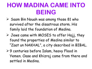 HOW MADINA CAME INTO BEING Saam Bin Nouah was among those 81 who survived after the disastrous storm. His family laid the foundation of Medina. Jews came with MOSES to offer Hajj, they found the properties of Medina similar to “Zaat un NAKHAL”, a city described in BIBAL. 9 centuries before Islam, heavy Flood in Yemen. Oase and Khizraj came from there and settled in Medina. 