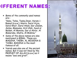 DIFFERENT NAMES: S ome of the commonly used names are:- “ Kaba, Taiba, Taeba,Iman, Haram-i-Rasool (s.a.w.), khaira, Darul Hijra, Darul Khair, Darul Aman, Dar uSalam, Asima, Masouma, Ard Ullah, Syed ul Baldan, Al Momina, Dar ul Abrar, Al Mubaraka, Shafia, Al Miskina.” Some of the above names are also mentioned in BIBAL. These are MADINA, TAEBA, AL MISKINA & TAIBA. MADINA is the most famous of all. Yasrab was also one of the ancient names. But it was not liked by the PROPHET OF ALLAH (s.a.w.) as it means “woe and grief”. 