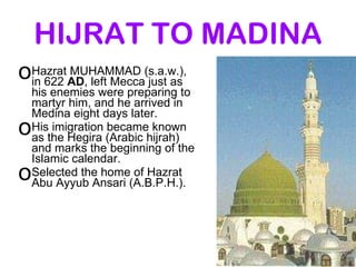 HIJRAT TO MADINA Hazrat MUHAMMAD (s.a.w.), in 622  AD , left Mecca just as his enemies were preparing to martyr him, and he arrived in Medina eight days later. His imigration became known as the Hegira (Arabic hijrah) and marks the beginning of the Islamic calendar. Selected the home of Hazrat Abu Ayyub Ansari (A.B.P.H.). 