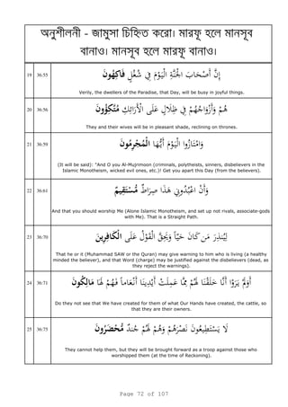 a - я h
o o
19 36:55
Verily, the dwellers of the Paradise, that Day, will be busy in joyful things.
20 36:56
They and their wives will be in pleasant shade, reclining on thrones.
21 36:59
(It will be said): "And O you Al-Mujrimoon (criminals, polytheists, sinners, disbelievers in the
Islamic Monotheism, wicked evil ones, etc.)! Get you apart this Day (from the believers).
22 36:61
And that you should worship Me (Alone Islamic Monotheism, and set up not rivals, associate-gods
with Me). That is a Straight Path.
23 36:70
That he or it (Muhammad SAW or the Quran) may give warning to him who is living (a healthy
minded the believer), and that Word (charge) may be justified against the disbelievers (dead, as
they reject the warnings).
24 36:71
Do they not see that We have created for them of what Our Hands have created, the cattle, so
that they are their owners.
25 36:75
They cannot help them, but they will be brought forward as a troop against those who
worshipped them (at the time of Reckoning).
Page 72 of 107
 