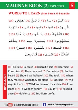 MADINAH BOOK (2) EXERCISES 
WORDS TO LEARN (from Surah Al-Baqarah) 
( 1) أَلـِيـمٌ ( 2) بـِمَا ( 3) إِذَا قِـيـلَ ( 4) مُصْلِحُون ( 5 ) 
مُفْسِدُون ( 6) آمَنوا ( 7) آمِنوا ( 8) آمَــنَ ( 9) أَ نـُؤمِـنُ 
( 10 ) السُّفَـهَـاءُ ( 11 ) إذَا لَـقُـوا ( 12 ) إذَا خَلَوْا ( 13 ) 
مُسـْـتَـهْـزِئُـون ( 14 ) يَسْـتـَهْـزِئُ بِـهِـمْ ( 15 ) يـَمُدُّهُـمْ 
( 16 ) طُـغْـيـَان ( 17 ) يـَعْـمَـهُـونْ ( 18 ) إِشْـتـَرَوُا ( 19 ) 
الضَّلاَلَـةَ ( 20 ) الـهُـدَى ( 21 ) فَمَا رَبـِحـَتْ. 
5 
(1) Painful (2) Because (3) When it is said (4) Reformers (5) 
Corrupters (6) Have believed (7) Do believe (8) Has be-lieved 
(9) Should we believe? (10) The fools (11) When 
they meet (12) When they are alone (13) Mockers (14) Will 
requite them (15) Will draw them on for a while (16) Inso-lence 
(17) To wander blindly (18) Bought (19) Misguid-ance 
(20) Guidance (21) But, didn’t profit. 
TRANSLATION 
