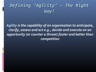Defining ‘Agility’ – The RightDefining ‘Agility’ – The Right
Way!Way!
Agility is the capability of an organisation to anticipate,
clarify, assess and act e.g., decide and execute on an
opportunity (or counter a threat) faster and better than
competition
 