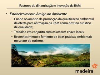 Factores de dinamização e inovação da RAM

• Estabelecimento Amigo do Ambiente
  – Criado no âmbito da promoção da qualificação ambiental
    da oferta para afirmação da RAM como destino turístico
    de qualidade;
       qualidade
  – Trabalho em conjunto com os actores chave locais;
  – Reconhecimento e fomento de boas práticas ambientais
    no sector do turismo.
 