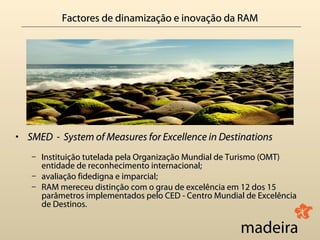 Factores de dinamização e inovação da RAM




• SMED - System of Measures for Excellence in Destinations
   – Instituição tutelada pela Organização Mundial de Turismo (OMT)
     entidade de reconhecimento internacional;
   – avaliação fidedigna e imparcial;
                           imparcial
   – RAM mereceu distinção com o grau de excelência em 12 dos 15
     parâmetros implementados pelo CED - Centro Mundial de Excelência
     de Destinos.
 
