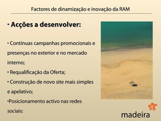 Factores de dinamização e inovação da RAM

• Acções a desenvolver:

• Contínuas campanhas promocionais e
presenças no exterior e no mercado
interno;
• Requalificação da Oferta;
• Construção de novo site mais simples
e apelativo;
•Posicionamento activo nas redes
sociais:
 