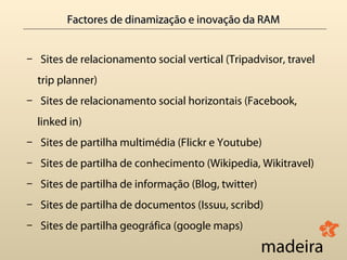 Factores de dinamização e inovação da RAM


— Sites de relacionamento social vertical (Tripadvisor, travel
  trip planner)
— Sites de relacionamento social horizontais (Facebook,
  linked in)
— Sites de partilha multimédia (Flickr e Youtube)
— Sites de partilha de conhecimento (Wikipedia, Wikitravel)
— Sites de partilha de informação (Blog, twitter)
— Sites de partilha de documentos (Issuu, scribd)
— Sites de partilha geográfica (google maps)
 