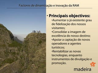 Factores de dinamização e inovação da RAM


                  • Principais objectivos:
                      •Aumentar o já existente grau
                      de fidelização dos nossos
                      visitantes;
                      •Consolidar a imagem de
                      excelência do nosso destino;
                      •Apoiar a captação de novos
                      operadores e agentes
                      turísticos;
                      •Rentabilizar as novas
                      tecnologias, enquanto
                      instrumentos de divulgação e
                      promoção.
 