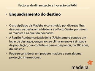 Factores de dinamização e inovação da RAM

• Enquadramento do destino

• O arquipélago da Madeira é constituído por diversas ilhas,
  das quais se destacam a Madeira e o Porto Santo, por serem
  as maiores e as que são povoadas.
• A Região Autónoma da Madeira (RAM) sempre ocupou um
  lugar de destaque, graças ao seu clima ameno e à simpatia
  da população, que contribuiu para o despontar, há 200 anos,
  do Turismo.
• Pode-se considerar um produto maduro e com alguma
  projecção internacional.
 
