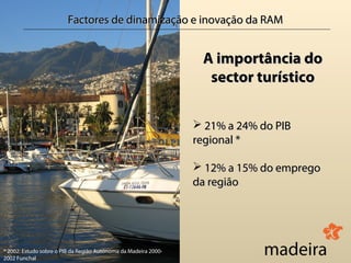 Factores de dinamização e inovação da RAM


                                                                  A importância do
                                                                   sector turístico

                                                                  21% a 24% do PIB
                                                                 regional *

                                                                  12% a 15% do emprego
                                                                 da região




* 2002: Estudo sobre o PIB da Região Autónoma da Madeira 2000-
2002 Funchal
 
