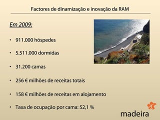 Factores de dinamização e inovação da RAM

Em 2009:

• 911.000 hóspedes

• 5.511.000 dormidas

• 31.200 camas

• 256 € milhões de receitas totais

• 158 € milhões de receitas em alojamento

• Taxa de ocupação por cama: 52,1 %
 